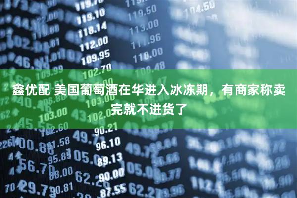 鑫优配 美国葡萄酒在华进入冰冻期，有商家称卖完就不进货了