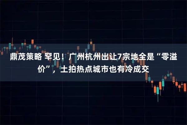 鼎茂策略 罕见！广州杭州出让7宗地全是“零溢价”，土拍热点城市也有冷成交