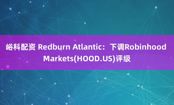 峪科配资 Redburn Atlantic：下调Robinhood Markets(HOOD.US)评级