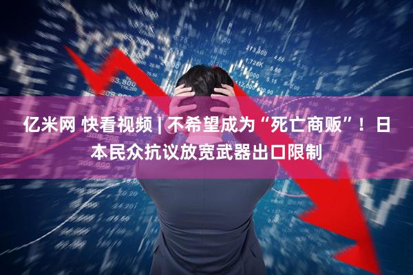 亿米网 快看视频 | 不希望成为“死亡商贩”！日本民众抗议放宽武器出口限制