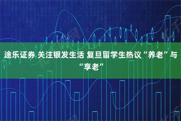 途乐证券 关注银发生活 复旦留学生热议“养老”与“享老”
