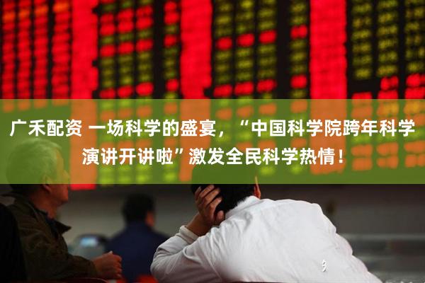 广禾配资 一场科学的盛宴，“中国科学院跨年科学演讲开讲啦”激发全民科学热情！