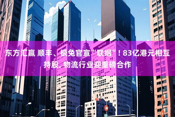 东方汇赢 顺丰、极兔官宣“联姻”! 83亿港元相互持股, 物流行业迎重磅合作