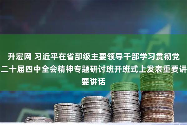 升宏网 习近平在省部级主要领导干部学习贯彻党的二十届四中全会精神专题研讨班开班式上发表重要讲话