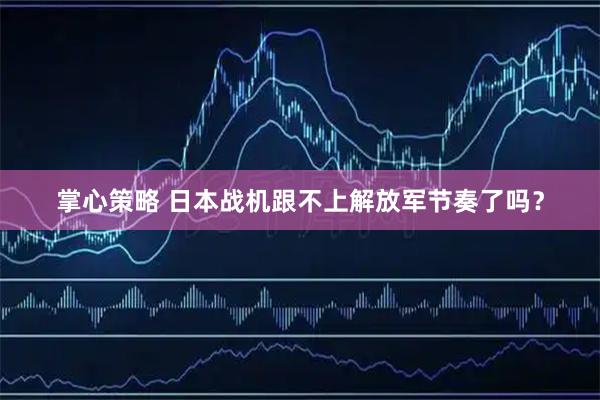 掌心策略 日本战机跟不上解放军节奏了吗？
