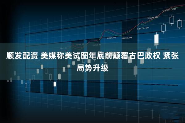 顺发配资 美媒称美试图年底前颠覆古巴政权 紧张局势升级