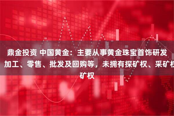 鼎金投资 中国黄金：主要从事黄金珠宝首饰研发、加工、零售、批发及回购等，未拥有探矿权、采矿权