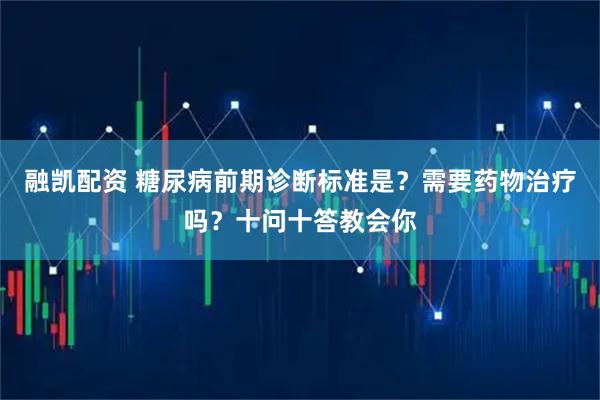 融凯配资 糖尿病前期诊断标准是？需要药物治疗吗？十问十答教会你