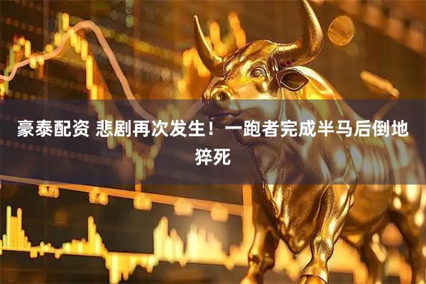 豪泰配资 悲剧再次发生！一跑者完成半马后倒地猝死