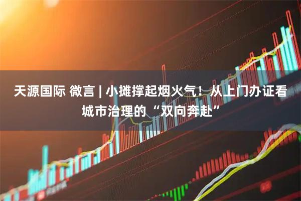 天源国际 微言 | 小摊撑起烟火气！从上门办证看城市治理的 “双向奔赴”