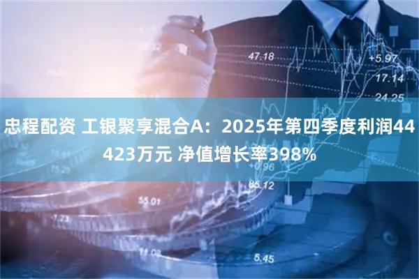 忠程配资 工银聚享混合A：2025年第四季度利润44423万元 净值增长率398%