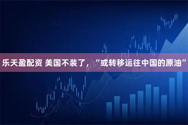 乐天盈配资 美国不装了，“或转移运往中国的原油”