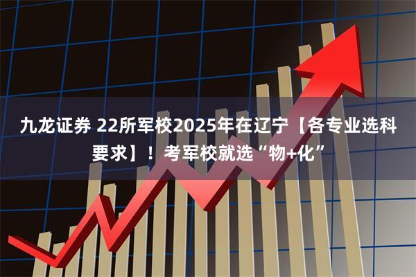 九龙证券 22所军校2025年在辽宁【各专业选科要求】！考军校就选“物+化”