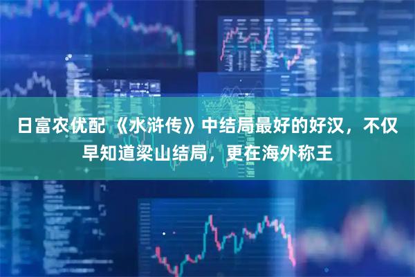 日富农优配 《水浒传》中结局最好的好汉，不仅早知道梁山结局，更在海外称王