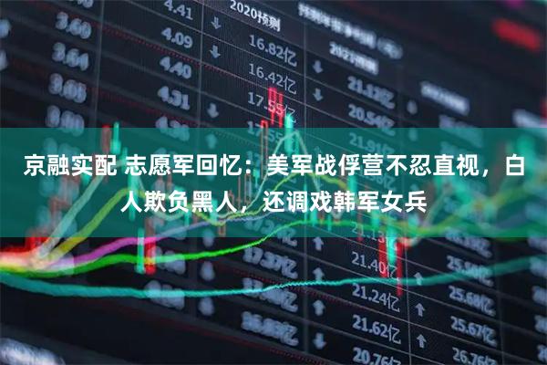 京融实配 志愿军回忆：美军战俘营不忍直视，白人欺负黑人，还调戏韩军女兵