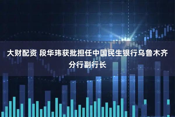 大财配资 段华玮获批担任中国民生银行乌鲁木齐分行副行长