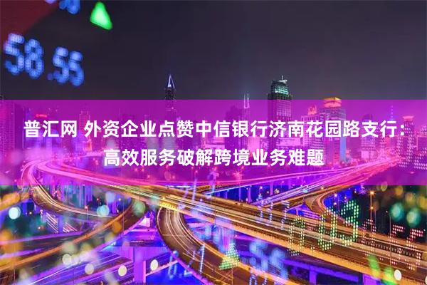 普汇网 外资企业点赞中信银行济南花园路支行：高效服务破解跨境业务难题