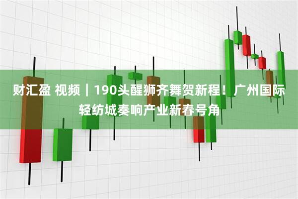 财汇盈 视频｜190头醒狮齐舞贺新程！广州国际轻纺城奏响产业新春号角