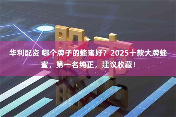 华利配资 哪个牌子的蜂蜜好？2025十款大牌蜂蜜，第一名纯正，建议收藏！