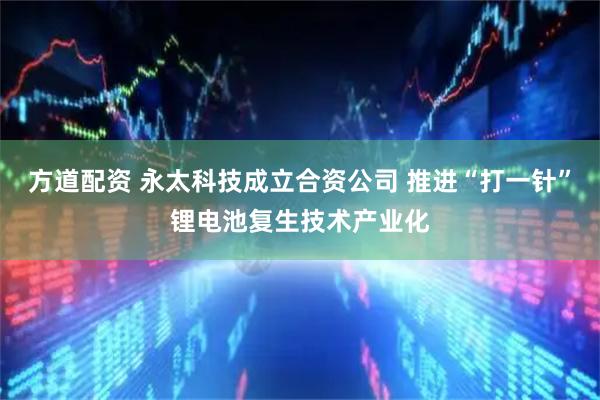 方道配资 永太科技成立合资公司 推进“打一针”锂电池复生技术产业化
