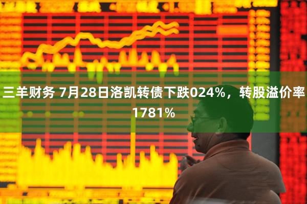 三羊财务 7月28日洛凯转债下跌024%，转股溢价率1781%