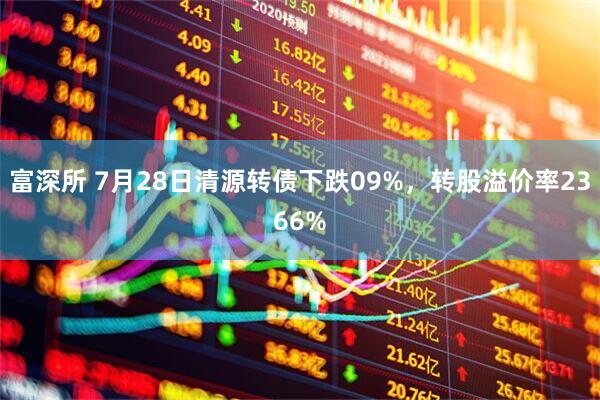 富深所 7月28日清源转债下跌09%，转股溢价率2366%