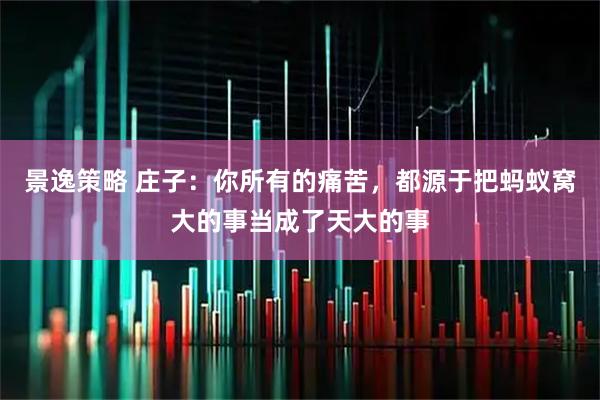 景逸策略 庄子：你所有的痛苦，都源于把蚂蚁窝大的事当成了天大的事