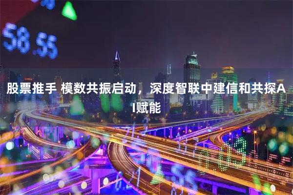 股票推手 模数共振启动，深度智联中建信和共探AI赋能