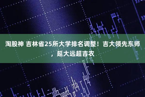 淘股神 吉林省25所大学排名调整！吉大领先东师，延大远超吉农